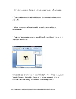 • Entrada: muestra un efecto de entrada para el objeto seleccionado.

• Énfasis: permite resaltar la importancia de una información que se
presenta.

• Salida: muestra un efecto de salida para el objeto u objetos
seleccionados.

• Trayectoria de desplazamiento: establece el recorrido del efecto en el
área de la diapositiva.

Para establecer la velocidad de transición de las diapositivas, en el grupo
Transición a esta diapositiva, haga clic en la flecha situada junto a
Velocidad de transición y seleccione la velocidad que desee. 3

3

http://powerpoint5.blogspot.com/2010/01/como-insertar-efectos-de-animacion.html

 