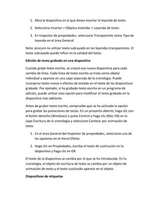 1. Abra la diapositiva en el que desea insertar la leyenda de texto.
2. Seleccione Insertar > Objetos estándar > Leyenda de texto.
3. En Inspector de propiedades, seleccione Transparente como Tipo de
leyenda en el área General.
Nota: procure no utilizar texto subrayado en las leyendas transparentes. El
texto subrayado puede influir en la calidad del texto.
Edición de texto grabado en una diapositiva
Cuando grabe texto escrito, se creará una nueva diapositiva para cada
cambio de línea. Cada línea de texto escrito se trata como objeto
individual y aparece en una capa separada de la cronología. Puede
incorporar texto nuevo o efectos de teclado en el texto de las diapositivas
grabado. Por ejemplo, si ha grabado texto escrito en un programa de
edición, puede utilizar esta opción para modificar el texto grabado en la
diapositiva más adelante.
Antes de grabar texto escrito, compruebe que se ha activado la opción
para grabar las pulsaciones de teclas. En un proyecto abierto, haga clic con
el botón derecho (Windows) o pulse Control y haga clic (Mac OS) en la
capa Escritura de la cronología y seleccione Cambiar por animación de
texto.
1. En el área General del Inspector de propiedades, seleccione una de
las opciones en el menú Efecto.
2. Haga clic en Propiedades, escriba el texto de sustitución en la
diapositiva y haga clic en OK.
El texto de la diapositiva se cambia por el que se ha introducido. En la
cronología, el objeto de escritura de texto se cambia por un objeto de
animación de texto y el texto sustituido aparece en el objeto.
Diapositivas de etiquetas

 