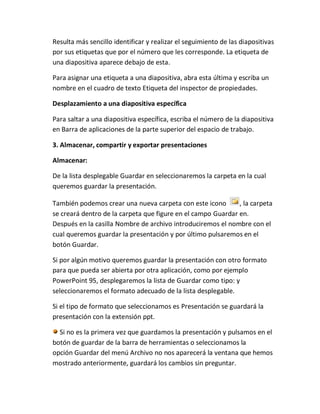 Resulta más sencillo identificar y realizar el seguimiento de las diapositivas
por sus etiquetas que por el número que les corresponde. La etiqueta de
una diapositiva aparece debajo de esta.
Para asignar una etiqueta a una diapositiva, abra esta última y escriba un
nombre en el cuadro de texto Etiqueta del inspector de propiedades.
Desplazamiento a una diapositiva específica
Para saltar a una diapositiva específica, escriba el número de la diapositiva
en Barra de aplicaciones de la parte superior del espacio de trabajo.
3. Almacenar, compartir y exportar presentaciones
Almacenar:
De la lista desplegable Guardar en seleccionaremos la carpeta en la cual
queremos guardar la presentación.
También podemos crear una nueva carpeta con este icono
, la carpeta
se creará dentro de la carpeta que figure en el campo Guardar en.
Después en la casilla Nombre de archivo introduciremos el nombre con el
cual queremos guardar la presentación y por último pulsaremos en el
botón Guardar.
Si por algún motivo queremos guardar la presentación con otro formato
para que pueda ser abierta por otra aplicación, como por ejemplo
PowerPoint 95, desplegaremos la lista de Guardar como tipo: y
seleccionaremos el formato adecuado de la lista desplegable.
Si el tipo de formato que seleccionamos es Presentación se guardará la
presentación con la extensión ppt.
Si no es la primera vez que guardamos la presentación y pulsamos en el
botón de guardar de la barra de herramientas o seleccionamos la
opción Guardar del menú Archivo no nos aparecerá la ventana que hemos
mostrado anteriormente, guardará los cambios sin preguntar.

 