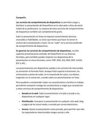 Compartir:
Los servicios de compartimiento de diapositivas te permiten cargar y
distribuir tu presentación de PowerPoint en tu sitio web o sitios de social
media de tu preferencia. La mayoría de estos servicios de compartimiento
de diapositivas también son completamente gratis.
Subir tu presentación en línea no requiere conocimientos técnicos
avanzados o habilidades. Lo único que tienes que hacer es tomar el
archivo de la presentación y hacer clic en "subir" en tu servicio preferido
de compartimiento de diapositivas.
En general, los servicios de compartimiento de diapositivas, no sólo
soportan presentaciones estándar de PowerPoint en sus diversos
formatos, pero también puedes importar tus diapositivas de la
presentación en otros formatos, como: PDF, DOC, XLS, PAO, ODT, CLAVE,
RTF o JPG ..
Las presentaciones con diapositivas subidas a los servicios de intercambio
se convierten al formato Flash. Aunque Flash soporte transiciones, las
animaciones y pistas de audio, en la mayoría de los casos, sus efectos
originales no se conservan, cuando subes tus presentaciones en línea.
Para ayudarte a comprender mejor sus características y facilitar tu trabajo,
permíteme compartir contigo las características y rasgos que caracterizan
a estos servicios de compartimiento de diapositivas:


Basado en la web: Sube la presentación a la web y accede a tus
diapositivas en cualquier lugar.



Distribución: Incorpora tu presentación en cualquier sitio web, blog
o página de los social media, o envíala por correo electrónico..



Acceso: Ajusta tu presentación como privada, para permitir que sólo
los espectadores seleccionados tengan acceso a ella.

 