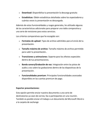 

Download: Disponibiliza tu presentación la descarga gratuita



Estadísticas: Obtén estadísticas detalladas sobre los espectadores y
cuántas veces tu presentación es descargada.

Además de estas funcionalidades y rasgos generales, he utilizado algunas
de las características adicionales para preparar una tabla comparativa y
una serie de revisiones para estos servicios.
Los criterios comparativos que he escogido son:


Formatos de upload: Tipos de archivo admitidos para el envío de tu
presentación.



Tamaño máximo de archivo: Tamaño máximo de archivo permitido
para subir tu presentación..



Transiciones y animaciones: Soporte para los efectos especiales
dentro de tus presentaciones.



Banda sonora/Grabación de voz: Integración entre las pistas de
audio y voz sobre las grabaciones dentro de las diapositivas de la
presentación.



Funcionalidades premium: Principales funcionalidades avanzadas
disponibles en las cuentas premium de pago.

Exportar presentaciones:
Esta opción permite enviar nuestro documento a una serie de
destinatarios ya sean de correo, fax o participantes en una reunión.
También es posible enviar el trabajo a un documento de Microsoft Word o
a la carpeta de exchange

 
