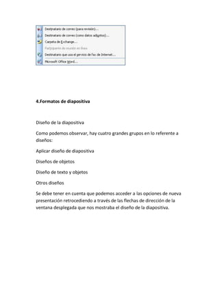 4.Formatos de diapositiva

Diseño de la diapositiva
Como podemos observar, hay cuatro grandes grupos en lo referente a
diseños:
Aplicar diseño de diapositiva
Diseños de objetos
Diseño de texto y objetos
Otros diseños
Se debe tener en cuenta que podemos acceder a las opciones de nueva
presentación retrocediendo a través de las flechas de dirección de la
ventana desplegada que nos mostraba el diseño de la diapositiva.

 