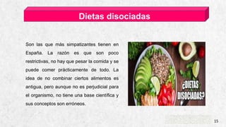 CASA DE ESQUÍ ALPINE 15
Dietas disociadas
Son las que más simpatizantes tienen en
España. La razón es que son poco
restrictivas, no hay que pesar la comida y se
puede comer prácticamente de todo. La
idea de no combinar ciertos alimentos es
antigua, pero aunque no es perjudicial para
el organismo, no tiene una base científica y
sus conceptos son erróneos.
 