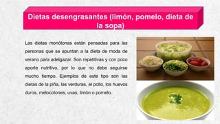 CASA DE ESQUÍ ALPINE 16
Dietas desengrasantes (limón, pomelo, dieta de
la sopa)
Las dietas monótonas están pensadas para las
personas que se apuntan a la dieta de moda de
verano para adelgazar. Son repetitivas y con poco
aporte nutritivo, por lo que no debe seguirse
mucho tiempo. Ejemplos de este tipo son las
dietas de la piña, las verduras, el pollo, los huevos
duros, melocotones, uvas, limón o pomelo.
 
