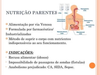 NUTRIÇÃO PARENTERAL
 Alimentação por via Venosa
 Formulada por farmacêutico/
Industrializadas
 Método de suprir o corpo com nutrientes
indispensáveis ao seu funcionamento.
 INDICAÇÕES:
• Recusa alimentar (idosos)
• Impossibilidade de passagens de sondas (fistulas)
• Anabolismo prejudicado: CA, SIDA, Sepse.
 