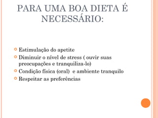 PARA UMA BOA DIETA É
NECESSÁRIO:
 Estimulação do apetite
 Diminuir o nível de stress ( ouvir suas
preocupações e tranquiliza-lo)
 Condição física (oral) e ambiente tranquilo
 Respeitar as preferências
 