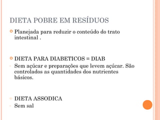 DIETA POBRE EM RESÍDUOS
 Planejada para reduzir o conteúdo do trato
intestinal .
 DIETA PARA DIABETICOS = DIAB
- Sem açúcar e preparações que levem açúcar. São
controlados as quantidades dos nutrientes
básicos.
o DIETA ASSODICA
- Sem sal
 