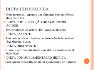 DIETA HIPOSSÓDICA
 Com pouco sal. Apenas um alimento com adição sal
durante o dia.
 DIETA COM RESTRIÇÃO DE ALIMENTOS
ACIDOS.
- Evitar alimentos ácidos. Ex:Laranja, abacaxi.
 DIETA LAXANTE
- Aumenta o ritmo intestinal e formação do bolo fecal.
Ex: Mamão, aveia.
 DIETA OBSTIPANTE
- Diminui o ritmo intestinal e modifica consistência do
bolo fecal.
 DIETA COM SUPLEMENTAÇÃO HIDRICA
- Para quem necessita de maior quantidade de líquidos
 