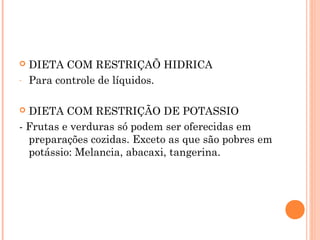  DIETA COM RESTRIÇAÕ HIDRICA
- Para controle de líquidos.
 DIETA COM RESTRIÇÃO DE POTASSIO
- Frutas e verduras só podem ser oferecidas em
preparações cozidas. Exceto as que são pobres em
potássio: Melancia, abacaxi, tangerina.
 
