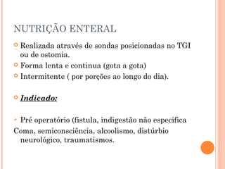 NUTRIÇÃO ENTERAL
 Realizada através de sondas posicionadas no TGI
ou de ostomia.
 Forma lenta e continua (gota a gota)
 Intermitente ( por porções ao longo do dia).
 Indicado:
 Pré operatório (fistula, indigestão não especifica
Coma, semiconsciência, alcoolismo, distúrbio
neurológico, traumatismos.
 