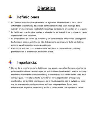 Dietética
Definiciones
 La Dietética es la disciplina que estudia los regímenes alimenticios en la salud o en la
enfermedad (dietoterapia), de acuerdo con los conocimientos sobre fisiología de la
nutrición en el primer caso y sobre la fisiopatología del trastorno en cuestión en el segundo.
 La dietética es una disciplina ligada a la alimentación y a sus prácticas, que tiene en cuenta
aspectos culturales y sociales
 La dietética toma en cuenta los alimentos y sus características nutricionales y energéticas,
las formas de cocción y el ritmo de vida de la persona que sigue una dieta. La dietética
propone una alimentación variada y equilibrada.
 Ciencia que aplica los conocimientos sobre nutrición a la preparación de comidas y
planificación de la alimentación, elaborando dietas.
Importancia:
 Hoy en día la importancia de la dietética es muy grande, pues el ser humano actual de los
países occidentales se caracteriza por ser un individuo sobrealimentado, realizar un trabajo
sedentario en ambientes calefaccionados y estar sometido a un intenso estrés tanto físico
como psíquico. Todo ello ha hecho aumentar de forma espectacular, en los países
occidentales, las llamadas enfermedades de la industrialización o de la civilización, como
son las enfermedades cardiovasculares, crónicas y degenerativas. Todas estas
enfermedades es posible prevenirlas y en ello la dietética tiene una importancia capital.
 