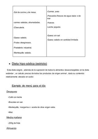 -Sal de cocina y de mesa.
-carnes saladas, ahumadadas.
-Charcutería.
-Queso salado.
-Frutos oleaginosos.
-Pastelería industrial.
-Mantequilla salada.
-Carnes ,aves
-Pescados frescos de agua dulce o de
mar
-Huevos
-Leche yogures
-Queso sin sal
-Queso salado en cantidad limitada
 Dieta hipo sódica (estricto)
Esta dieta exigirá , además de la supresión de todos lo alimentos desaconsejables en la dieta
estándar , un calculo preciso de todos los productos de origen animal , dado su contenido
relativamente elevado en sodio
Ejemplo de menú para el día
Desayuno
-Café con leche
-Biscotes sin sal.
-Mantequilla, margarina o aceite de oliva virgen extra.
-Miel.
Media mañana
-200g de fruta
Almuerzo
 