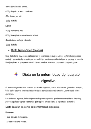 -Arroz con salsa de tomate.
-100g de pollo al horno con limón.
-50g de pan sin sal.
-200g de fruta.
Cena
-100g de merluza frita
-200g de espinacas saltadas con aceite
-Ensalada de lechuga y tomate
-200g de fruta.
 Dieta hipo sódica (severa)
Esta dieta tiene muy pocas aplicaciones y, en el caso de que se utilice, se hará bajo riguroso
control y aumentando el contenido en sodio tan pronto como el estado de la persona lo permita.
Un ejemplo en el que puede estar indicada es el de enfermos con anuria u oliguria grave.
Dieta en la enfermedad del aparato
digestivo
El aparato digestivo, está formado por el tubo digestivo junto a importantes glándulas anexas ,
tiene como objetivo primordial la asimilación de las sustancias nutritivas , contenidas en los
alimentos.
Las enfermar algunos de los órganos del aparato digestivo queda comprometida su función y
pueden aparecer signos y síntomas patológicos en relación a la ingesta de alimentos.
Dieta para un paciente con enfermedad digestiva:
Desayuno
1 taza de jugo de manzana.
1/2 taza de avena cocida.
 