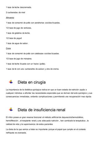 1 taza de leche descremada.
2 cucharadas de miel
Almuerzo
1 taza de consomé de pollo con zanahorias cocidas licuadas.
1/2 taza de jugo de verduras.
1 taza de gelatina de leche.
1/2 taza de yogurt
1 taza de agua de sabor.
Cena
1 taza de consomé de pollo con calabazas cocidas licuadas.
1/2 taza de jugo de manzana.
1 taza de leche licuada con un huevo (polla).
1 taza de té con una cucharadita de azúcar y otra de crema.
Dieta en cirugía
La importancia de la dietética quirúrgica radica en que un buen estado de nutrición ayuda a
cualquier individuo a afrontar las necesidades especiales que se derivan del acto quirúrgico y sus
consecuencias inmediatas, evitando complicaciones y permitiendo una recuperación mas rápida
Dieta de insuficiencia renal
El riñón posee un gran reserva funcional el método artificial de depuración(hemodiálisis,
hemofiltración , el trasplante renal y una adecuada nutrición , han cambiado la terapéutica , la
calidad de vida y la supervivencia de estos pacientes
La dieta de la que vamos a tratar es importante porque el papel que cumple en el contexto
nefrópata es avanzada.
 