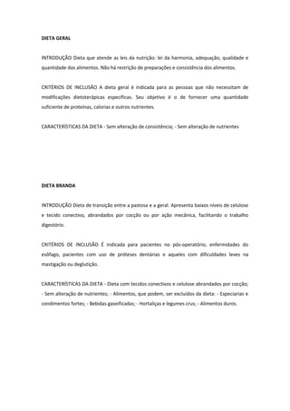 DIETA GERAL
INTRODUÇÃO Dieta que atende as leis da nutrição: lei da harmonia, adequação, qualidade e
quantidade dos alimentos. Não há restrição de preparações e consistência dos alimentos.
CRITÉRIOS DE INCLUSÃO A dieta geral é indicada para as pessoas que não necessitam de
modificações dietoterápicas específicas. Seu objetivo é o de fornecer uma quantidade
suficiente de proteínas, calorias e outros nutrientes.
CARACTERÍSTICAS DA DIETA - Sem alteração de consistência; - Sem alteração de nutrientes
DIETA BRANDA
INTRODUÇÃO Dieta de transição entre a pastosa e a geral. Apresenta baixos níveis de celulose
e tecido conectivo, abrandados por cocção ou por ação mecânica, facilitando o trabalho
digestório.
CRITÉRIOS DE INCLUSÃO É indicada para pacientes no pós-operatório, enfermidades do
esôfago, pacientes com uso de próteses dentárias e aqueles com dificuldades leves na
mastigação ou deglutição.
CARACTERÍSTICAS DA DIETA - Dieta com tecidos conectivos e celulose abrandados por cocção;
- Sem alteração de nutrientes; - Alimentos, que podem, ser excluídos da dieta: - Especiarias e
condimentos fortes; - Bebidas gaseificadas; - Hortaliças e legumes crus; - Alimentos duros.
 