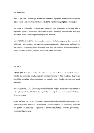 DIETA PASTOSA
INTRODUÇÃO Dieta de transição entre a leve e a branda. Apresenta alimentos abrandados por
cocção ou por ação mecânica, facilitando o trabalho digestório, deglutição e a mastigação.
CRITÉRIOS DE INCLUSÃO É indicada para pacientes com dificuldade de mastiga- ção ou
deglutição devido à inflamação, danos neurológicos, distúrbios neuromotores, alterações
anatômicas da boca ou esôfago e uso de próteses dentárias.
CARACTERÍSTICAS DA DIETA - Alimentos bem cozidos e de fácil mastigação; - Sem alteração de
nutrientes; - Alimentos com textura macia, para que possam ser mastigados e deglutidos com
pouco esforço; - Alimentos que podem fazer parte desta dieta: - Purês, legumes em pedaços; -
Carnes desfiadas ou moída; - Massas bem cozidas; - Pães e biscoitos.
DIETA LEVE
INTRODUÇÃO Dieta de transição entre a líquida e a pastosa. Tem por finalidade favorecer a
digestão dos alimentos em situações com comprometimento de fases mecânicas do processo
digestório, numa fase pós-operatória ou em situações que a função gastrointestinal esteja
debilitada.
CRITÉRIOS DE INCLUSÃO: É indicada para pacientes com preparo de determinados exames, no
pré e pós-operatório, dificuldade de deglutição e mastigação, e em casos de intolerância a
alimentos sólidos.
CARACTERÍSTICAS DA DIETA - Proporciona um mínimo trabalho digestório, por provocar pouco
estímulo químico e mecânico; - Normalmente utilizada em pré e pós-operatório; - Alimentos
que podem ser excluídos: - Especiarias e condimentos fortes; - Bebidas gaseificadas; -
Hortaliças e legumes crus
 