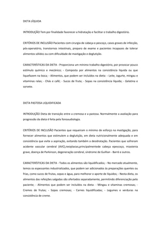 DIETA LÍQUIDA
INTRODUÇÃO Tem por finalidade favorecer a hidratação e facilitar o trabalho digestório.
CRITÉRIOS DE INCLUSÃO Pacientes com cirurgia de cabeça e pescoço, casos graves de infecção,
pós-operatório, transtornos intestinais, preparo de exame e pacientes incapazes de tolerar
alimentos sólidos ou com dificuldade de mastigação e deglutição.
CARACTERÍSTICAS DA DIETA - Proporciona um mínimo trabalho digestório, por provocar pouco
estímulo químico e mecânico; - Composta por alimentos na consistência líquida ou que
liquefazem na boca; - Alimentos, que podem ser incluídos na dieta: - Leite, iogurte, mingau e
vitaminas ralas; - Chás e café; - Sucos de fruta; - Sopas na consistência líquida; - Gelatina e
sorvete.
DIETA PASTOSA LIQUIDIFICADA
INTRODUÇÃO Dieta de transição entre a cremosa e a pastosa. Normalmente a avaliação para
progressão da dieta é feita pela fonoaudiologia.
CRITÉRIOS DE INCLUSÃO Pacientes que requeiram o mínimo de esforço na mastigação, para
fornecer alimentos que estimulem a deglutição, em dieta nutricionalmente adequada e em
consistência que evite a aspiração, evitando também a desidratação. Pacientes que sofreram
acidente vascular cerebral (AVC),neoplasias,principalmentede cabeça epescoço, miastenia
grave, doença de Parkinson, degeneração cerebral, síndrome de Guillian - Barrè e outros.
CARACTERÍSTICAS DA DIETA - Todos os alimentos são liquidificados; - No mercado atualmente,
temos os espessantes industrializados, que podem ser adicionados às preparações quentes ou
frias, como sucos de frutas, sopas e água, para melhorar o aporte de líquidos; - Nesta dieta, os
alimentos das refeições salgadas são ofertados separadamente, permitindo diferenciação pelo
paciente; - Alimentos que podem ser incluídos na dieta: - Mingau e vitaminas cremosas; -
Cremes de frutas; - Sopas cremosas; - Carnes liquidificadas; - Legumes e verduras na
consistência de creme.
 