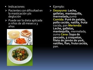 Indicaciones:
 Pacientes con dificultad en
la masticación y/o
deglución
 Puede ser la dieta aplicada
a niños de 18 meses a 3
años
 Ejemplo:
 Desayuno: Leche,
galletas, mantequilla,
mermelada,zumo
Comida: Puré de patata,
pollo cocido, natilla, fruta
cocida, pan Merienda:
Leche, galletas,
mantequilla, mermelada,
zumo Cena: Sopa de
pescado, 5 croquetas,
filete de jamón de york,
natillas, flan, fruta cocida,
pan.
 