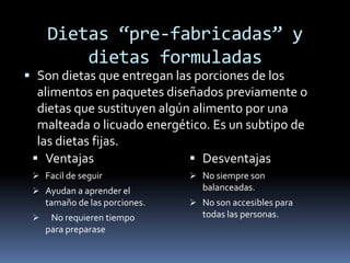 Dietas “pre-fabricadas” y
dietas formuladas
 Son dietas que entregan las porciones de los
alimentos en paquetes diseñados previamente o
dietas que sustituyen algún alimento por una
malteada o licuado energético. Es un subtipo de
las dietas fijas.
 Ventajas
 Facil de seguir
 Ayudan a aprender el
tamaño de las porciones.
 No requieren tiempo
para preparase
 Desventajas
 No siempre son
balanceadas.
 No son accesibles para
todas las personas.
 