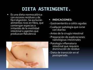 DIETA ASTRINGENTE.
 Es una dieta normocalórica
con escasos resíduos y de
fácil digestión. Se excluirán
alimentos ricos en fibra, que
contengan especias o
irritantes de la motilidad
intestinal o agentes que
produzcan flatulencia
 INDICACIONES:
- Gastroenteritis o colitis agudas
- Cualquier patología que curse
con diarrea
- Antes de la cirugía intestinal
- Preparación de exploraciones
radiológicas intestinales
- Patología inflamatoria
intestinal que requiera
disminución de resíduo
- Dieta de transición en el
postoperado.
 