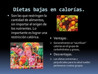 Dietas bajas en calorías.
 Son las que restringen la
cantidad de alimentos,
sin importar el origen de
los nutrientes. Lo
importante es lograr una
restricción calórica.  Ventajas .
 Generalmente se “sacrifican”
calorías en el grupo de
carbohidratos y grasas,
 Desventajas.
 Las dietas extremas y
perjudiciales para la salud suelen
pertenecer a estos grupos
 