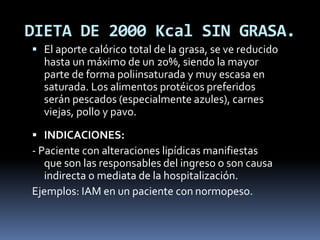 DIETA DE 2000 Kcal SIN GRASA.
 El aporte calórico total de la grasa, se ve reducido
hasta un máximo de un 20%, siendo la mayor
parte de forma poliinsaturada y muy escasa en
saturada. Los alimentos protéicos preferidos
serán pescados (especialmente azules), carnes
viejas, pollo y pavo.
 INDICACIONES:
- Paciente con alteraciones lipídicas manifiestas
que son las responsables del ingreso o son causa
indirecta o mediata de la hospitalización.
Ejemplos: IAM en un paciente con normopeso.
 