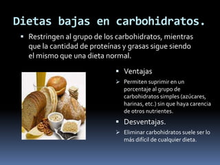 Dietas bajas en carbohidratos.
 Restringen al grupo de los carbohidratos, mientras
que la cantidad de proteínas y grasas sigue siendo
el mismo que una dieta normal.
 Ventajas
 Permiten suprimir en un
porcentaje al grupo de
carbohidratos simples (azúcares,
harinas, etc.) sin que haya carencia
de otros nutrientes.
 Desventajas.
 Eliminar carbohidratos suele ser lo
más difícil de cualquier dieta.
 