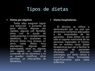Tipos de dietas
 Dietas por objetivo.
Todas ellas aseguran lograr
una reducción o aumento de
peso efectivo. Algunas con
rapidez, algunas con facilidad,
otras con la ayuda de
medicamentos o complementos
dietéticos. En ocasiones se
ofrecen dietas muy severas, en
otros casos dietas muy
abundantes, algunas son
balanceadas, otras no, algunas
son rígidas en cuanto al
contenido de los alimentos y no
se pueden modificar, otras
permiten un intercambio de
alimentos.
 Dietas hospitalarias.
El término se refiere a
alimentación por vía oral con
alimentos/ nutrientes adecuados
a las necesidades de los
pacientes . Estas dietas no son
sólo el soporte nutricional de las
personas ingresadas el Centro,
son en muchos casos dietas
terapéuticas que van a facilitar la
recuperación de pacientes
afectados por distintas
patologías, por tanto vamos a
encontrar dietas formuladas
específicamente para estos
enfermos.
 