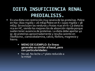 DIETA INSUFICIENCIA RENAL
PREDIALISIS.
 Es una dieta con restricción muy severa de las proteínas. Pobre
en Na+ (600 mg/día = 26 mEq) Pobre en K+ (1500 mg/día = 38
mEq). Se excluyen las verduras y frutas ricas en K+ La dieta es
rica en HC, siendo los mejores los de absorción rápida porque
suelen tener ausencia de proteínas. La dieta debe aportar 40
gr. de proteínas aproximadamente y resulta carente en
riboflavina , cianocobalamina, calcio, fósforo, magnesio y
hierro.
 MENÚ DE EJEMPLO: En líneas
generales es similar al basal, pero
con particularidades:
 No sal, No leche 2 º plato reducido a
la mitad
 
