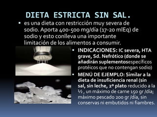 DIETA ESTRICTA SIN SAL.
 es una dieta con restricción muy severa de
sodio. Aporta 400-500 mg/día (17-20 mlEq) de
sodio y esto conlleva una importante
limitación de los alimentos a consumir.
 INDICACIONES: IC severa, HTA
grave, Sd. Nefrótico (donde se
añadirán suplementosespecíficos
protéicos que no contengan sodio)
 MENÚ DE EJEMPLO: Similar a la
dieta de insuficiencia renal (sin
sal, sin leche, 2º plato reducido a la
½ , un máximo de carne 150 gr /día;
máximo pescado 200 gr /día, sin
conservas ni embutidos ni fiambres.
 