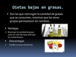 Dietas bajas en grasas.
 Son las que restringen la cantidad de grasas
que se consumen, mientras que los otros
grupos permanecen sin cambios.
 Ventajas.
 Restringir la cantidad de grasa
suele ser más fácil que restringir
los carbohidratos.
 Desventajas.
 Pueden ser poco atractivas.
 