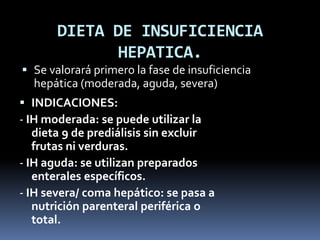 DIETA DE INSUFICIENCIA
HEPATICA.
 Se valorará primero la fase de insuficiencia
hepática (moderada, aguda, severa)
 INDICACIONES:
- IH moderada: se puede utilizar la
dieta 9 de prediálisis sin excluir
frutas ni verduras.
- IH aguda: se utilizan preparados
enterales específicos.
- IH severa/ coma hepático: se pasa a
nutrición parenteral periférica o
total.
 