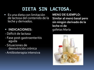DIETA SIN LACTOSA.
 Es una dieta con limitación
de lactosa del contenido de la
leche y derivados.
 INDICACIONES:
- Déficit de lactasa
- Fase post-gastroenteritis
aguda
- Situaciones de
desnutrición crónica
- Antibioterapia intensiva
MENÚ DE EJEMPLO:
Similar al menú basal pero
sin ningún derivado de la
leche ni de
galletas María
 