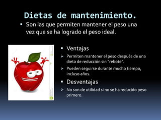 Dietas de mantenimiento.
 Son las que permiten mantener el peso una
vez que se ha logrado el peso ideal.
 Ventajas
 Permiten mantener el peso después de una
dieta de reducción sin “rebote”.
 Pueden seguirse durante mucho tiempo,
incluso años.
 Desventajas
 No son de utilidad si no se ha reducido peso
primero.
 