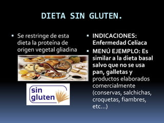 DIETA SIN GLUTEN.
 Se restringe de esta
dieta la proteína de
origen vegetal gliadina
 INDICACIONES:
Enfermedad Celíaca
 MENÚ EJEMPLO: Es
similar a la dieta basal
salvo que no se usa
pan, galletas y
productos elaborados
comercialmente
(conservas, salchichas,
croquetas, fiambres,
etc...)
 