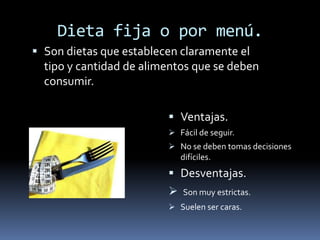 Dieta fija o por menú.
 Son dietas que establecen claramente el
tipo y cantidad de alimentos que se deben
consumir.
 Ventajas.
 Fácil de seguir.
 No se deben tomas decisiones
difíciles.
 Desventajas.
 Son muy estrictas.
 Suelen ser caras.
 