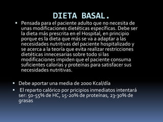 DIETA BASAL.
 Pensada para el paciente adulto que no necesita de
unas modificaciones dietéticas específicas. Debe ser
la dieta más prescrita en el Hospital, en principio
porque es la dieta que más se va a adaptar a las
necesidades nutritivas del paciente hospitalizado y
se acerca a la teoría que evita realizar restricciones
dietéticas innecesarias sobre todo si las
modificaciones impiden que el paciente consuma
suficientes calorías y proteínas para satisfacer sus
necesidades nutritivas.
 Debe aportar una media de 2000 Kcal/día
 El reparto calórico por pricipios inmediatos intentará
ser: 50-55% de HC, 15-20% de proteínas, 23-30% de
grasas
 