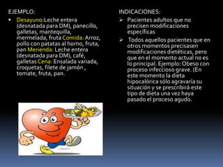 EJEMPLO:
 Desayuno:Leche entera
(desnatada para DM), panecillo,
galletas, mantequilla,
mermelada, fruta Comida:Arroz,
pollo con patatas al horno, fruta,
pan Merienda: Leche entera
(desnatada para DM), café,
galletas Cena: Ensalada variada,
croquetas, filete de jamón ,
tomate, fruta, pan.
INDICACIONES:
 Pacientes adultos que no
precisen modificaciones
específicas
 Todos aquellos pacientes que en
otros momentos precisasen
modificaciones dietéticas, pero
que en el momento actual no es
lo principal. Ejemplo: Obeso con
proceso infeccioso grave. (En
este momento la dieta
hipocalórica sólo agravaría su
situación y se prescribirá este
tipo de dieta una vez haya
pasado el proceso agudo.
 
