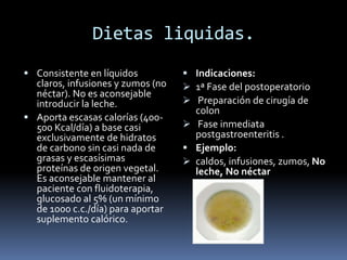 Dietas liquidas.
 Consistente en líquidos
claros, infusiones y zumos (no
néctar). No es aconsejable
introducir la leche.
 Aporta escasas calorías (400-
500 Kcal/día) a base casi
exclusivamente de hidratos
de carbono sin casi nada de
grasas y escasísimas
proteínas de origen vegetal.
Es aconsejable mantener al
paciente con fluidoterapia,
glucosado al 5% (un mínimo
de 1000 c.c./día) para aportar
suplemento calórico.
 Indicaciones:
 1ª Fase del postoperatorio
 Preparación de cirugía de
colon
 Fase inmediata
postgastroenteritis .
 Ejemplo:
 caldos, infusiones, zumos, No
leche, No néctar
 