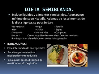 DIETA SEMIBLANDA.
 Incluye líquidos y alimentos semisólidos. Aportará un
mínimo de 1000 Kcal/día. Además de los alimentos de
la dieta líquida, se podrán dar:
 INDICACIONES:
 Fase intermedia de postoperados
 Función gastrointestinal
moderadamente reducida
 En algunos casos, dificultad de
masticación y/o deglución
- No verduras -Yogur -Tortilla
- Flan -Natillas - Sopas
- Consomés - Mermeladas - Compotas
- Leche - Carnes muy blandas o cocidas - Cereales hervidos
- Purés (patata + clara de huevo + aceite -oliva/girasol-)
 