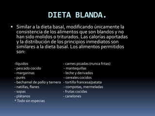 DIETA BLANDA.
 Similar a la dieta basal, modificando únicamente la
consistencia de los alimentos que son blandos y no
han sido molidos o triturados. Las calorías aportadas
y la distribución de los principios inmediatos son
similares a la dieta basal. Los alimentos permitidos
son:
-líquidos - carnes picadas (nunca fritas)
- pescado cocido - mantequillas
- margarinas - leche y derivados
- purés - cereales cocidos
- bechamel de pollo y ternera - tortilla francesa/patata
- natillas, flanes - compotas, mermeladas
- sopas - frutas cocidas
- plátanos - canelones
*Todo sin especias
 