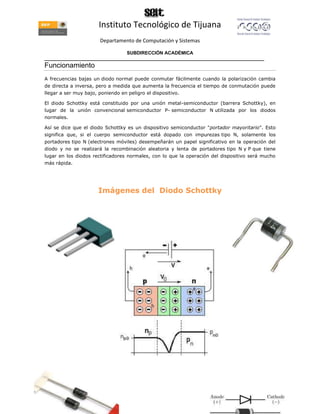 Instituto Tecnológico de Tijuana
                       Departamento de Computación y Sistemas

                               SUBDIRECCIÓN ACADÉMICA
____________________________________________________________________________________
Funcionamiento
A frecuencias bajas un diodo normal puede conmutar fácilmente cuando la polarización cambia
de directa a inversa, pero a medida que aumenta la frecuencia el tiempo de conmutación puede
llegar a ser muy bajo, poniendo en peligro el dispositivo.

El diodo Schottky está constituido por una unión metal-semiconductor (barrera Schottky), en
lugar de la unión convencional semiconductor P- semiconductor N utilizada por los diodos
normales.

Así se dice que el diodo Schottky es un dispositivo semiconductor "portador mayoritario". Esto
significa que, si el cuerpo semiconductor está dopado con impurezas tipo N, solamente los
portadores tipo N (electrones móviles) desempeñarán un papel significativo en la operación del
diodo y no se realizará la recombinación aleatoria y lenta de portadores tipo N y P que tiene
lugar en los diodos rectificadores normales, con lo que la operación del dispositivo será mucho
más rápida.




                       Imágenes del Diodo Schottky
 