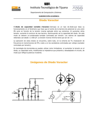 Instituto Tecnológico de Tijuana
                       Departamento de Computación y Sistemas

                               SUBDIRECCIÓN ACADÉMICA
____________________________________________________________________________________
                                   Diodo Varactor

El diodo de capacidad variable o Varactor (Varicap) es un tipo de diodo que basa su
funcionamiento en el fenómeno que hace que el ancho de la barrera de potencial en una unión
PN varíe en función de la tensión inversa aplicada entre sus extremos. Al aumentar dicha
tensión, aumenta la anchura de esa barrera, disminuyendo así la capacidad del diodo. De este
modo se obtiene un condensador variable controlado por tensión. Los valores de capacidad
obtenidos van desde 1 a 500 pF. La tensión inversa mínima tiene que ser de 1 V.

La aplicación de estos diodos se encuentra, sobre todo, en la sintonía de TV, modulación de
frecuencia en transmisiones de FM y radio y en los osciladores controlados por voltaje (oscilador
controlado por tensión).

En tecnología de microondas se pueden utilizar como limitadores: al aumentar la tensión en el
diodo, su capacidad varía, modificando la impedancia que presenta y desadaptado el circuito, de
modo que refleja la potencia incidente.




                       Imágenes de Diodo Varactor
 