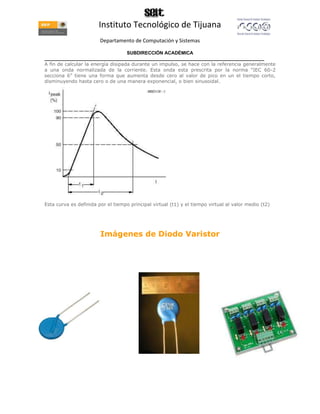 Instituto Tecnológico de Tijuana
                        Departamento de Computación y Sistemas

                                    SUBDIRECCIÓN ACADÉMICA
____________________________________________________________________________________
A fin de calcular la energía disipada durante un impulso, se hace con la referencia generalmente
a una onda normalizada de la corriente. Esta onda esta prescrita por la norma “IEC 60-2
secciona 6” tiene una forma que aumenta desde cero al valor de pico en un el tiempo corto,
disminuyendo hasta cero o de una manera exponencial, o bien sinusoidal.




Esta curva es definida por el tiempo principal virtual (t1) y el tiempo virtual al valor medio (t2)




                        Imágenes de Diodo Varistor
 