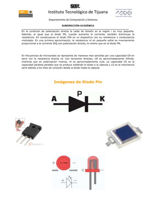 Instituto Tecnológico de Tijuana
                       Departamento de Computación y Sistemas

                                   SUBDIRECCIÓN ACADÉMICA
____________________________________________________________________________________
En la condición de polarización directa la caída de tensión en la región i es muy pequeña.
Además, al igual que el diodo PN, cuando aumenta la corriente, también disminuye la
resistencia. En consecuencia el diodo PIN es un dispositivo con su resistencia o conductancia
modulada. En una primera aproximación, la resistencia rd en pequeña señal es inversamente
proporcional a la corriente IDQ con polarización directa, lo mismo que en el diodo PN.




En frecuencias de microondas se representa de maneras mas sencillas por una capacidad CR en
serie con la resistencia directa rd. Con tensiones directas, CR es aproximadamente infinita,
mientras que en polarización inversa, rd es aproximadamente nula. La capacidad CS es la
capacidad parásita paralelo que se produce soldando el diodo a la cápsula y LS es la inductancia
serie debida a los hilos de conexión desde el diodo hasta la cápsula




                           Imágenes de Diodo Pin
 