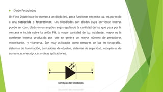 Diodo Fotodiodos
Un Foto Diodo hace lo inverso a un diodo led, para funcionar necesita luz, es parecido
a una fotocelda o fotoresistor, Los fotodiodos son diodos cuya corriente inversa
puede ser controlada en un amplio rango regulando la cantidad de luz que pasa por la
ventana e incide sobre la unión PN. A mayor cantidad de luz incidente, mayor es la
corriente inversa producida por que se genera un mayor número de portadores
minoritarios, y viceversa. Son muy utilizados como sensores de luz en fotografía,
sistemas de iluminación, contadores de objetos, sistemas de seguridad, receptores de
comunicaciones ópticas y otras aplicaciones.
 