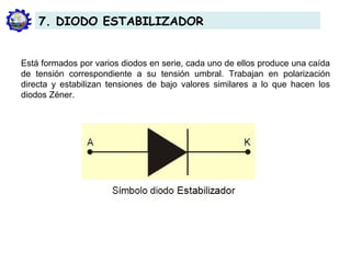 Está formados por varios diodos en serie, cada uno de ellos produce una caída
de tensión correspondiente a su tensión umbral. Trabajan en polarización
directa y estabilizan tensiones de bajo valores similares a lo que hacen los
diodos Zéner.
7. DIODO ESTABILIZADOR
 