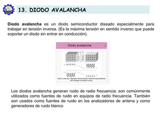 Diodo avalancha es un diodo semiconductor diseado especialmente para
trabajar en tensión inversa. (Es la máxima tensión en sentido inverso que puede
soportar un diodo sin entrar en conducción).
Los diodos avalancha generan ruido de radio frecuencia; son comúnmente
utilizados como fuentes de ruido en equipos de radio frecuencia. También
son usados como fuentes de ruido en los analizadores de antena y como
generadores de ruido blanco
13. DIODO AVALANCHA
 