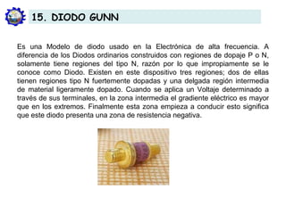 Es una Modelo de diodo usado en la Electrónica de alta frecuencia. A
diferencia de los Diodos ordinarios construidos con regiones de dopaje P o N,
solamente tiene regiones del tipo N, razón por lo que impropiamente se le
conoce como Diodo. Existen en este dispositivo tres regiones; dos de ellas
tienen regiones tipo N fuertemente dopadas y una delgada región intermedia
de material ligeramente dopado. Cuando se aplica un Voltaje determinado a
través de sus terminales, en la zona intermedia el gradiente eléctrico es mayor
que en los extremos. Finalmente esta zona empieza a conducir esto significa
que este diodo presenta una zona de resistencia negativa.
15. DIODO GUNN
 
