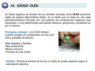 Un Diodo orgánico de emisión de luz, también conocido como OLED (acrónimo
inglés de organic light-emitting diode), es un diodo que se basa en una capa
electroluminiscente formada por una película de componentes orgánicos que
reaccionan, a una determinada estimulación eléctrica, generando y emitiendo luz
por sí mismos.
Principales ventajas: Los OLED ofrecen
muchas ventajas en comparación con los LCD,
LED y pantallas de plasma.
•Más delgados y flexibles
•Más económicos:
•Menos consumo
•Tiempos de vida cortos
Utilidad: Permite la emision de luz por un diodo de amplio espectro segun la
estimulación electrica
16. DIODO OLED
 